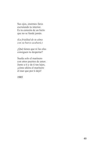 Sus ojos, enormes faros
escrutando tu interior.
Es tu corazón de un hielo
que no se funde jamás.

(La frialdad de tu alma
con su barco acabará.)

¿Qué tienes que ni las olas
consiguen tu despertar?

Sueña solo el marinero
con otros puertos de amor.
Junto a ti y de ti tan lejos,
¡cómo añora el marinero
el mar que por ti dejó!

1985




                                40
 