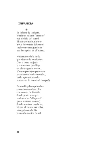 INFANCIA

          -I-
Es la hora de la siesta.
Vuela un milano "cansuto"
por el cielo del corral.
El aire dormido, muerto.
Yo, a la sombra del parral,
sueño en cazar gorriones
tras las tapias, en el huerto.

Nubarrones de la tarde
que vienen de los riberos.
Olor a tierra mojada
y la tormenta que llega
en pleno agosto torero...
(Con trapos rojos por capas
y cornamentas de almendro,
¡todo agosto toreando
porque así lo manda el tiempo!)

Pronto llegaba septiembre
envuelto en melancolía,
con un mar de fantasía
donde poder navegar:
tardes en las "albujeras"
(para nosotros un mar)
donde nuestras carabelas,
plenas al viento sus velas,
navegaban cada día
buscando sueños de sal.




41
 