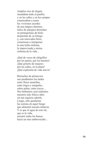 Amplios ríos de alegría
inundaban todo el pueblo,
y en las calles y en los campos
comenzaban a sonar
los vivísimos acordes
de una mágica obertura
miles de arpegios dormidos
en pentagramas de hielo
despiertan de su letargo
y, con renovados bríos,
comienzan a interpretar
la más bella sinfonía,
la improvisada y eterna
sinfonía de la vida...

¡Qué de voces de chiquillos
por los patios, por los huertos!
¡Qué griterío de mujeres
por las calles, en la plaza!
¡Qué explosión de vida nueva!

Borrachos de primavera
nos pasábamos las tardes
entre flores amarillas,
entre trigos y amapolas,
sobre peñas, entre riscos...
Nos bebíamos cual sedientos
nuestros más felices años
sin tan siquiera saberlo.
Luego, sólo quedarían
las cenizas de aquel fuego
que alimentó nuestra infancia.
Y es que el agua de este río,
que es la vida,
arrastró todas las brasas
hacia un mar embravecido...




                                   46
 