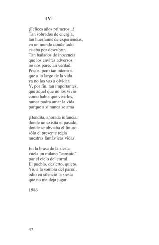 -IV-

¡Felices años primeros...!
Tan sobrados de energía,
tan huérfanos de experiencias,
en un mundo donde todo
estaba por descubrir.
Tan bañados de inocencia
que los envites adversos
no nos parecían verdad.
Pocos, pero tan intensos
que a lo largo de la vida
ya no los vas a olvidar.
Y, por fin, tan importantes,
que aquel que no los vivió
como había que vivirlos,
nunca podrá amar la vida
porque a sí nunca se amó

¡Bendita, añorada infancia,
donde no existía el pasado,
donde se obviaba el futuro...
sólo el presente regía
nuestras fantásticas vidas!

En la brasa de la siesta
vuela un milano "cansuto"
por el cielo del corral.
El pueblo, desierto, quieto.
Yo, a la sombra del parral,
odio en silencio la siesta
que no me deja jugar.

1986




47
 
