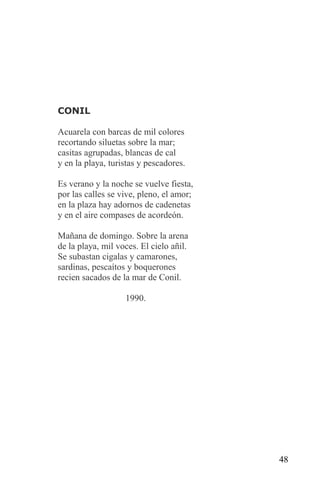 CONIL

Acuarela con barcas de mil colores
recortando siluetas sobre la mar;
casitas agrupadas, blancas de cal
y en la playa, turistas y pescadores.

Es verano y la noche se vuelve fiesta,
por las calles se vive, pleno, el amor;
en la plaza hay adornos de cadenetas
y en el aire compases de acordeón.

Mañana de domingo. Sobre la arena
de la playa, mil voces. El cielo añil.
Se subastan cigalas y camarones,
sardinas, pescaítos y boquerones
recien sacados de la mar de Conil.

                   1990.




                                          48
 
