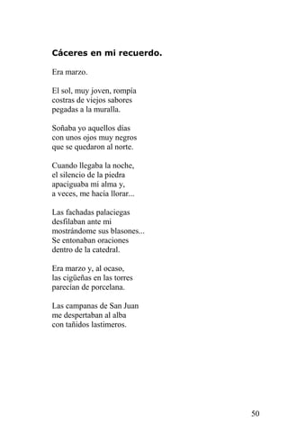 Cáceres en mi recuerdo.

Era marzo.

El sol, muy joven, rompía
costras de viejos sabores
pegadas a la muralla.

Soñaba yo aquellos días
con unos ojos muy negros
que se quedaron al norte.

Cuando llegaba la noche,
el silencio de la piedra
apaciguaba mi alma y,
a veces, me hacía llorar...

Las fachadas palaciegas
desfilaban ante mi
mostrándome sus blasones...
Se entonaban oraciones
dentro de la catedral.

Era marzo y, al ocaso,
las cigüeñas en las torres
parecían de porcelana.

Las campanas de San Juan
me despertaban al alba
con tañidos lastimeros.




                              50
 