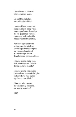Las aulas de la Normal
olían a rancias ideas.

La maldita dictadura
nunca llegaba al final...

..y entre libros y amoríos,
entre palmas y entre vinos
y entre perfumes de azahar,
me fui quedando varado,
como una ballena herida,
en sus piedras milenarias.

Aquellos ojos del norte
se borraron de mi alma
y otros ojos menos limpios
me robaron la quietud.
Y se fue mi juventud
deambulando por sus calles...

¿Es que existe algún lugar
más auténtico que Cáceres
donde gastarse la vida?

¿Es que existe otra ciudad
cuyos cielos sean más limpios
y el aire lleve más siglos
regalando eternidad...?

¡Sólo tú, niña romana,
mocita mora y cristiana,
me supiste cautivar!

1995




51
 