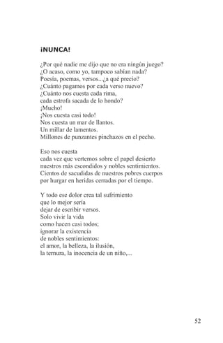 ¡NUNCA!

¿Por qué nadie me dijo que no era ningún juego?
¿O acaso, como yo, tampoco sabían nada?
Poesía, poemas, versos...¿a qué precio?
¿Cuánto pagamos por cada verso nuevo?
¿Cuánto nos cuesta cada rima,
cada estrofa sacada de lo hondo?
¡Mucho!
¡Nos cuesta casi todo!
Nos cuesta un mar de llantos.
Un millar de lamentos.
Millones de punzantes pinchazos en el pecho.

Eso nos cuesta
cada vez que vertemos sobre el papel desierto
nuestros más escondidos y nobles sentimientos.
Cientos de sacudidas de nuestros pobres cuerpos
por hurgar en heridas cerradas por el tiempo.

Y todo ese dolor crea tal sufrimiento
que lo mejor sería
dejar de escribir versos.
Solo vivir la vida
como hacen casi todos;
ignorar la existencia
de nobles sentimientos:
el amor, la belleza, la ilusión,
la ternura, la inocencia de un niño,...




                                                  52
 