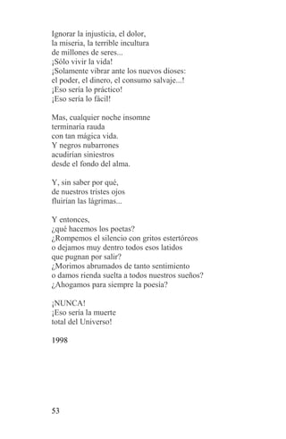 Ignorar la injusticia, el dolor,
la miseria, la terrible incultura
de millones de seres...
¡Sólo vivir la vida!
¡Solamente vibrar ante los nuevos dioses:
el poder, el dinero, el consumo salvaje...!
¡Eso sería lo práctico!
¡Eso sería lo fácil!

Mas, cualquier noche insomne
terminaría rauda
con tan mágica vida.
Y negros nubarrones
acudirían siniestros
desde el fondo del alma.

Y, sin saber por qué,
de nuestros tristes ojos
fluirían las lágrimas...

Y entonces,
¿qué hacemos los poetas?
¿Rompemos el silencio con gritos estertóreos
o dejamos muy dentro todos esos latidos
que pugnan por salir?
¿Morimos abrumados de tanto sentimiento
o damos rienda suelta a todos nuestros sueños?
¿Ahogamos para siempre la poesía?

¡NUNCA!
¡Eso sería la muerte
total del Universo!

1998




53
 