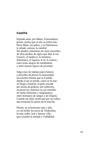 Castilla

Dejando atrás, por Baños, Extremadura,
pronto sientes que el aire se enfría más.
Pasas Béjar, los paños, y en Salamanca,
te saluda, curiosa, la catedral.
Sus piedras milenarias me traen recuerdos
de otras piedras de siglos que dejé al sur:
Cáceres, el medievo, la fortaleza;
Salamanca, el ingenio, la fe, la ciencia…
entre notas alegres de estudiantina
y entre amores ligeros de juventud.

Salgo muy de mañana para Zamora
y descubro de pronto la inmensidad:
esa enorme llanura que es Castilla,
donde el ojo se pierde, como en la mar.
Al llegar a Zamora, la gran cercada
por ansias de poderes, por ambición,
resuenan los clamores en sus murallas
de luchas fraticidas y sanguinarias,
entre hermanos de sangre y de religión.
Cuando me alejo siento que por sus calles,
aún resuenan los gritos de la traición.

Pronto, en el horizonte rojo y añil,
se ven brillar las torres de Tordesillas,
la muy noble ,leal y famosa villa,
que custodia la entrada a Valladolid..




                                              54
 