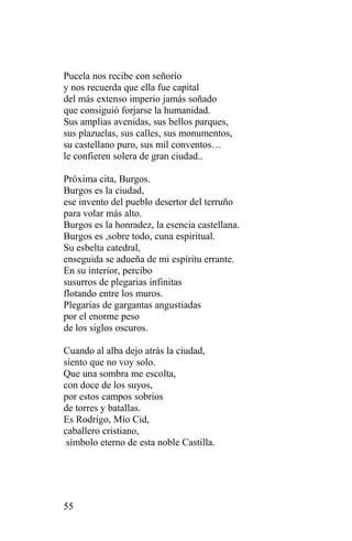 Pucela nos recibe con señorío
y nos recuerda que ella fue capital
del más extenso imperio jamás soñado
que consiguió forjarse la humanidad.
Sus amplias avenidas, sus bellos parques,
sus plazuelas, sus calles, sus monumentos,
su castellano puro, sus mil conventos…
le confieren solera de gran ciudad..

Próxima cita, Burgos.
Burgos es la ciudad,
ese invento del pueblo desertor del terruño
para volar más alto.
Burgos es la honradez, la esencia castellana.
Burgos es ,sobre todo, cuna espiritual.
Su esbelta catedral,
enseguida se adueña de mi espíritu errante.
En su interior, percibo
susurros de plegarias infinitas
flotando entre los muros.
Plegarias de gargantas angustiadas
por el enorme peso
de los siglos oscuros.

Cuando al alba dejo atrás la ciudad,
siento que no voy solo.
Que una sombra me escolta,
con doce de los suyos,
por estos campos sobrios
de torres y batallas.
Es Rodrigo, Mío Cid,
caballero cristiano,
 símbolo eterno de esta noble Castilla.




55
 