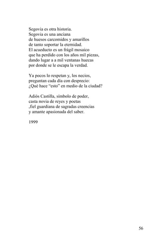 Segovia es otra historia.
Segovia es una anciana
de huesos carcomidos y amarillos
de tanto soportar la eternidad.
El acueducto es un frágil mosaico
que ha perdido con los años mil piezas,
dando lugar a a mil ventanas huecas
por donde se le escapa la verdad.

Ya pocos lo respetan y, los necios,
preguntan cada día con desprecio:
¿Qué hace “esto” en medio de la ciudad?

Adiós Castilla, símbolo de poder,
casta novia de reyes y poetas
,fiel guardiana de sagradas creencias
y amante apasionada del saber.

1999




                                          56
 