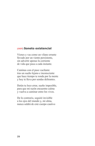 (0409) Soneto existencial

Vienes y vas como un vilano errante
llevado por un viento persistente,
sin advertir apenas la corriente
de vida que pasa a cada instante.

Caminas con el paso vacilante
tras un sueño lejano e inconsciente
que hace tiempo te ronda por la mente
y hoy te lleva por sendas delirantes.

Detén tu loco errar, sueño imposible,
para que mi razón encuentre calma
y vuelva a caminar entre los vivos.

De lo contrario, seguiré invisible
a los ojos del mundo y, mi alma,
nunca saldrá de este cuerpo cautivo




59
 