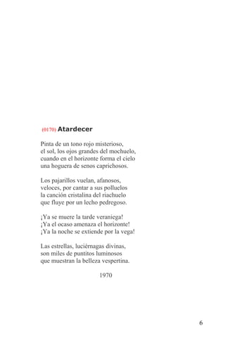 (0170) Atardecer

Pinta de un tono rojo misterioso,
el sol, los ojos grandes del mochuelo,
cuando en el horizonte forma el cielo
una hoguera de senos caprichosos.

Los pajarillos vuelan, afanosos,
veloces, por cantar a sus polluelos
la canción cristalina del riachuelo
que fluye por un lecho pedregoso.

¡Ya se muere la tarde veraniega!
¡Ya el ocaso amenaza el horizonte!
¡Ya la noche se extiende por la vega!

Las estrellas, luciérnagas divinas,
son miles de puntitos luminosos
que muestran la belleza vespertina.

                       1970




                                         6
 
