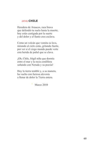 (0510) CHILE

Heredera de Araucos, raza brava
que defendió tu suelo hasta la muerte,
hoy estás castigada por la suerte
y del dolor y el llanto eres esclava.

Como un volcán que vomita su lava,
mirando al cielo estás, gritando fuerte,
por ver si el ciego mundo puede verte
esta herida de puñal que se clava.

¡Oh, Chile, frágil niña que dormía
entre el mar y la recia cordillera
soñando con Neruda y su poesía!

Hoy la tierra tembló y, a su manera,
ha vuelto con furiosa alevosía
a llenar de dolor la Tierra entera.

                Marzo 2010




                                           60
 