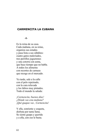 CARMENCITA LA CUBANA


        -I-

Es la reina de su casa.
Cada mañana, en su reino,
organiza sus estados
y pasa lista a sus súbditos:
cuatro gatos malcriados,
tres perrillos juguetones
y una cotorra con asma,
que hace tiempo que no habla.
A todos los alimenta
con recortes de carnaza
que recoge en el mercado.

Ya tarde, sale a la calle
con el pelo repeinado,
con la cara relavada
y los labios muy pintados.
Todo el mundo la saluda:

¡Carmencita, buenos días!
¿Dónde vas esta mañana?
¡Qué guapas vas , Carmencita!

Y ella, sonriente y coqueta,
disfruta por tanta fama.
Se siente guapa y querida
y a ella, con eso le basta.



61
 