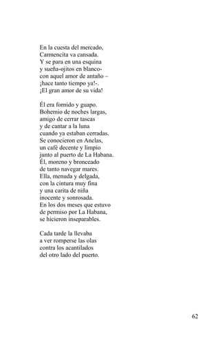En la cuesta del mercado,
Carmencita va cansada.
Y se para en una esquina
y sueña-ojitos en blanco-
con aquel amor de antaño –
¡hace tanto tiempo ya!-.
¡El gran amor de su vida!

Él era fornido y guapo.
Bohemio de noches largas,
amigo de cerrar tascas
y de cantar a la luna
cuando ya estaban cerradas.
Se conocieron en Anclas,
un café decente y limpio
junto al puerto de La Habana.
Él, moreno y bronceado
de tanto navegar mares.
Ella, menuda y delgada,
con la cintura muy fina
y una carita de niña
inocente y sonrosada.
En los dos meses que estuvo
de permiso por La Habana,
se hicieron inseparables.

Cada tarde la llevaba
a ver romperse las olas
contra los acantilados
del otro lado del puerto.




                                62
 