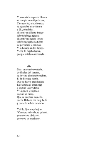 Y, cuando la espuma blanca
se rompía en mil pedazos,
Carmencito, emocionada,
se agarraba a su cintura
y él, ,temblaba…
al sentir su aliento fresco
sobre su boca reseca;
al sentir sus senos tersos
sobre su cuerpo sediento
de perfumes y caricias.
Y la besaba en los labios.
Y ella lo dejaba hacer,
porque estaba enamorada…



          -II-
Mas, una tarde sombría,
de finales del verano,
se le vino el mundo encima.
Él le dijo que partía.
Que su barco abandonaba
La Habana al amanecer
y que no la olvidaría.
Y Carmen le suplicó
que no se fuera.
Que se quedara con ella,
que la Habana era muy bella
y que ella sabría cuidarlo…

Y él le dijo, muy bajito:
”Carmen, mi vida, te quiero;
yo nunca te olvidaré,
pero soy un marinero.




63
 