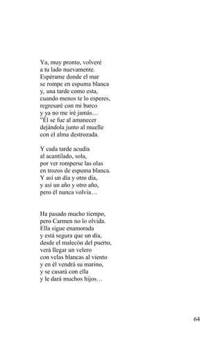Ya, muy pronto, volveré
a tu lado nuevamente.
Espérame donde el mar
se rompe en espuma blanca
y, una tarde como esta,
cuando menos te lo esperes,
regresaré con mi barco
y ya no me iré jamás…
”Él se fue al amanecer
dejándola junto al muelle
con el alma destrozada.

Y cada tarde acudía
al acantilado, sola,
por ver romperse las olas
en trozos de espuma blanca.
Y así un día y otro día,
y así un año y otro año,
pero él nunca volvía…


Ha pasado mucho tiempo,
pero Carmen no lo olvida.
Ella sigue enamorada
y está segura que un día,
desde el malecón del puerto,
verá llegar un velero
con velas blancas al viento
y en él vendrá su marino,
y se casará con ella
y le dará muchos hijos…




                               64
 