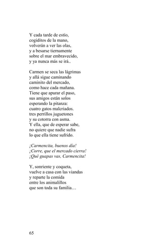 Y cada tarde de estío,
cogiditos de la mano,
volverán a ver las olas,
y a besarse tiernamente
sobre el mar embravecido,
y ya nunca más se irá..

Carmen se seca las lágrimas
y allá sigue caminando
caminito del mercado,
como hace cada mañana.
Tiene que apurar el paso,
sus amigos están solos
esperando la pitanza:
cuatro gatos malcriados.
tres perrillos juguetones
y su cotorra con asma.
Y ella, que de esperar sabe,
no quiere que nadie sufra
lo que ella tiene sufrido.

¡Carmencita, buenos día!
¡Corre, que el mercado cierra!
¡Qué guapas vas, Carmencita!

Y, sonriente y coqueta,
vuelve a casa con las viandas
y reparte la comida
entre los animalillos
que son toda su familia…




65
 