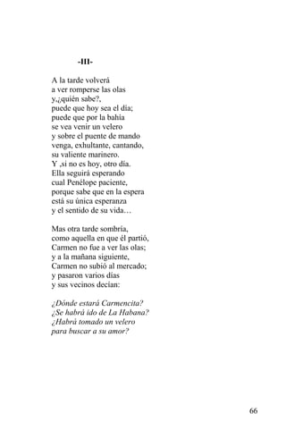 -III-

A la tarde volverá
a ver romperse las olas
y,¿quién sabe?,
puede que hoy sea el día;
puede que por la bahía
se vea venir un velero
y sobre el puente de mando
venga, exhultante, cantando,
su valiente marinero.
Y ,si no es hoy, otro día.
Ella seguirá esperando
cual Penélope paciente,
porque sabe que en la espera
está su única esperanza
y el sentido de su vida…

Mas otra tarde sombría,
como aquella en que él partió,
Carmen no fue a ver las olas;
y a la mañana siguiente,
Carmen no subió al mercado;
y pasaron varios días
y sus vecinos decían:

¿Dónde estará Carmencita?
¿Se habrá ido de La Habana?
¿Habrá tomado un velero
para buscar a su amor?




                                 66
 