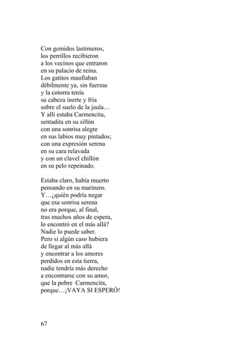 Con gemidos lastimeros,
los perrillos recibieron
a los vecinos que entraron
en su palacio de reina.
Los gatitos maullaban
débilmente ya, sin fuerzas
y la cotorra tenía
su cabeza inerte y fría
sobre el suelo de la jaula…
Y allí estaba Carmencita,
sentadita en su sillón
con una sonrisa alegre
en sus labios muy pintados;
con una expresión serena
en su cara relavada
y con un clavel chillón
en su pelo repeinado.

Estaba claro, había muerto
pensando en su marinero.
Y…¿quién podría negar
que esa sonrisa serena
no era porque, al final,
tras muchos años de espera,
lo encontró en el más allá?
Nadie lo puede saber.
Pero si algún caso hubiera
de llegar al más allá
y encontrar a los amores
perdidos en esta tierra,
nadie tendría más derecho
a encontrarse con su amor,
que la pobre Carmencita,
porque…¡VAYA SI ESPERÓ!




67
 