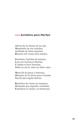 (0610) Acróstico para Marilyn




Afloran de las fuentes de tus ojos
Manantiales de risa cristalina,
Acallando de forma repentina
Rumores del verano entre matojos.

Inmodesto, huérfano de manojos,
Luce con insolencia libertina,
Y taladra tu boca femenina,
Noble un clavel, entre tus labios rojos.

Maravilla de gracia y donosura,
Obsequio de los dioses para el mundo:
Naciste para regalar dulzura.

Remolinos de vientos de amargura,
Orientados por engendros inmundos,
Expoliaron tu cuerpo y tu hermosura.




                                           68
 