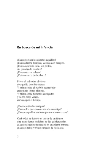 En busca de mi infancia



¡Cuánto sol en los campos aquellos!
¡Cuánta tierra dormida, vestida con harapos.
¡Cuánto camino solo, sin pastor,
sin pisadas de hombre!
¡Cuanto cerro pelado!
¡Cuánto surco deshecho...!

Prieta el sol sobre el cieno
de aquello que fue charca.
Y prieta sobre el pueblo acurrucado
entre unas lomas blancas.
Y prieta sobre hombros castigados
y sobre caras viejas,
curtidas por el tiempo.

¿Dónde están los amigos?
¿Dónde los que rieron cada día conmigo?
¿Dónde aquellos vecinos que me vieron crecer?

Casi todos se fueron en busca de un futuro
que estas tierras malditas no les quisieron dar.
¡Cuántos sueños truncados en una tierra extraña!
¡Cuánto llanto vertido cargado de nostalgia!


7
 