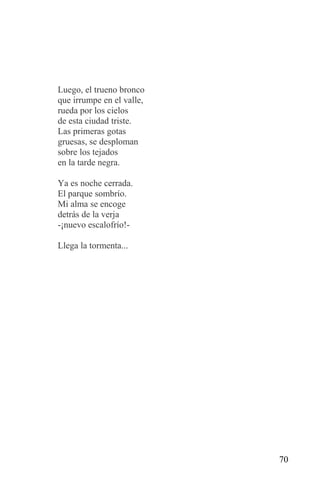 Luego, el trueno bronco
que irrumpe en el valle,
rueda por los cielos
de esta ciudad triste.
Las primeras gotas
gruesas, se desploman
sobre los tejados
en la tarde negra.

Ya es noche cerrada.
El parque sombrío.
Mi alma se encoge
detrás de la verja
-¡nuevo escalofrío!-

Llega la tormenta...




                           70
 