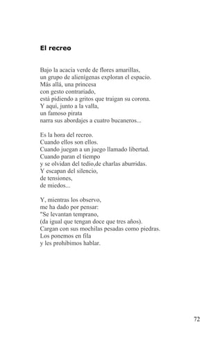 El recreo


Bajo la acacia verde de flores amarillas,
un grupo de alienígenas exploran el espacio.
Más allá, una princesa
con gesto contrariado,
está pidiendo a gritos que traigan su corona.
Y aquí, junto a la valla,
un famoso pirata
narra sus abordajes a cuatro bucaneros...

Es la hora del recreo.
Cuando ellos son ellos.
Cuando juegan a un juego llamado libertad.
Cuando paran el tiempo
y se olvidan del tedio,de charlas aburridas.
Y escapan del silencio,
de tensiones,
de miedos...

Y, mientras los observo,
me ha dado por pensar:
"Se levantan temprano,
(da igual que tengan doce que tres años).
Cargan con sus mochilas pesadas como piedras.
Los ponemos en fila
y les prohibimos hablar.




                                                72
 