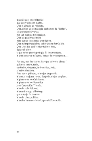 Ya en clase, les contamos
que dos y dos son cuatro.
Que el círculo es redondo.
Que, de las golosinas que acabamos de "darles",
les quitaremos varias,
por ver cuantas nos quedan.
Que las palabras sirven
para contar las sílabas que tienen.
Que es importantísimo saber quien fue Colón.
Que Dios los está viendo todo el rato,
desde el cielo,
y que no se preocupen que Él los protegerá.
Y que a mayor esfuerzo, mayor la recompensa…

Por eso, tras las clases, hay que volver a clase:
guitarra, teatro, tenis,
cerámica, deportes, informática, judo...
y bailes de salón.
Para ser el primero, el mejor preparado...
Y que, a mejores notas, después, mejor empleo...
Y pienso en los Cristianos.
Y pienso en los Ronaldos
y en Operación Triunfo.
Y en la cola del paro.
Y en mi amigo el biólogo
que trabaja de barman.
Y en la clase política.
Y en las innumerables Leyes de Educación.




73
 