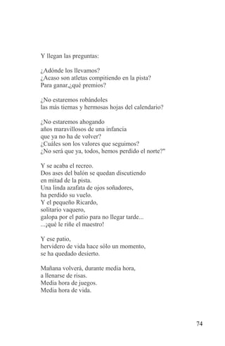 Y llegan las preguntas:

¿Adónde los llevamos?
¿Acaso son atletas compitiendo en la pista?
Para ganar,¿qué premios?

¿No estaremos robándoles
las más tiernas y hermosas hojas del calendario?

¿No estaremos ahogando
años maravillosos de una infancia
que ya no ha de volver?
¿Cuáles son los valores que seguimos?
¿No será que ya, todos, hemos perdido el norte?"

Y se acaba el recreo.
Dos ases del balón se quedan discutiendo
en mitad de la pista.
Una linda azafata de ojos soñadores,
ha perdido su vuelo.
Y el pequeño Ricardo,
solitario vaquero,
galopa por el patio para no llegar tarde...
...¡qué le riñe el maestro!

Y ese patio,
hervidero de vida hace sólo un momento,
se ha quedado desierto.

Mañana volverá, durante media hora,
a llenarse de risas.
Media hora de juegos.
Media hora de vida.




                                                   74
 