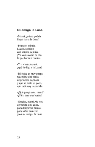 Mi amiga la Luna

-Mamá, ¿cómo podría
llegar hasta la Luna?

-Primero, mírala.
Luego, sonríele
con sonrisa de niña.
¡Ya verás como es ella
la que hacia ti camina!

-Y si viene, mamá,
¿qué le digo a la Luna?

-Dile que es muy guapa.
Que tiene una carita
de princesa dormida
y que se pinte un poco,
que está muy deslucida.

-¡Qué guapa eres, mamá!
-¡Tú sí que eres bonita!

-Gracias, mamá.Me voy
derechita a mi cuna,
para dormirme pronto,
para soñar con ella:
¡con mi amiga, la Luna




75
 