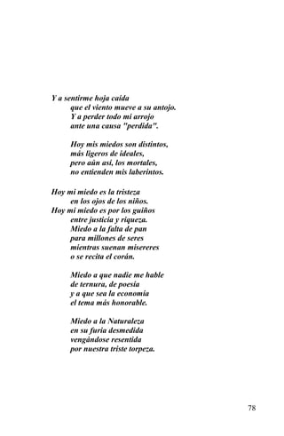 Y a sentirme hoja caída
      que el viento mueve a su antojo.
      Y a perder todo mi arrojo
      ante una causa "perdida".

     Hoy mis miedos son distintos,
     más ligeros de ideales,
     pero aún así, los mortales,
     no entienden mis laberintos.

Hoy mi miedo es la tristeza
     en los ojos de los niños.
Hoy mi miedo es por los guiños
     entre justicia y riqueza.
     Miedo a la falta de pan
     para millones de seres
     mientras suenan misereres
     o se recita el corán.

     Miedo a que nadie me hable
     de ternura, de poesía
     y a que sea la economía
     el tema más honorable.

     Miedo a la Naturaleza
     en su furia desmedida
     vengándose resentida
     por nuestra triste torpeza.




                                         78
 