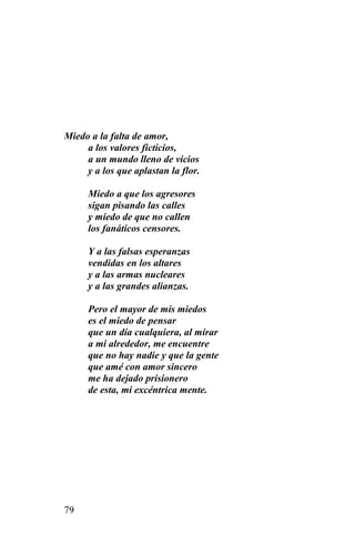 Miedo a la falta de amor,
     a los valores ficticios,
     a un mundo lleno de vicios
     y a los que aplastan la flor.

      Miedo a que los agresores
      sigan pisando las calles
      y miedo de que no callen
      los fanáticos censores.

      Y a las falsas esperanzas
      vendidas en los altares
      y a las armas nucleares
      y a las grandes alianzas.

      Pero el mayor de mis miedos
      es el miedo de pensar
      que un día cualquiera, al mirar
      a mi alrededor, me encuentre
      que no hay nadie y que la gente
      que amé con amor sincero
      me ha dejado prisionero
      de esta, mi excéntrica mente.




79
 