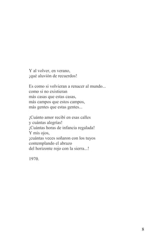 Y al volver, en verano,
¡qué aluvión de recuerdos!

Es como si volvieran a renacer al mundo...
como si no existieran
más casas que estas casas,
más campos que estos campos,
más gentes que estas gentes...

¡Cuánto amor recibí en esas calles
y cuántas alegrías!
¡Cuántas horas de infancia regalada!
Y mis ojos,
¡cuántas veces soñaron con los tuyos
contemplando el abrazo
del horizonte rojo con la sierra...!

1970.




                                             8
 