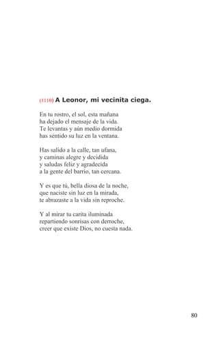 (1110) A Leonor, mi vecinita ciega.

En tu rostro, el sol, esta mañana
ha dejado el mensaje de la vida.
Te levantas y aún medio dormida
has sentido su luz en la ventana.

Has salido a la calle, tan ufana,
y caminas alegre y decidida
y saludas feliz y agradecida
a la gente del barrio, tan cercana.

Y es que tú, bella diosa de la noche,
que naciste sin luz en la mirada,
te abrazaste a la vida sin reproche.

Y al mirar tu carita iluminada
repartiendo sonrisas con derroche,
creer que existe Dios, no cuesta nada.




                                         80
 