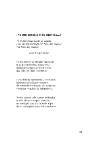 ¡No me contéis más cuentos...!

Yo sé muy pocas cosas, es verdad.
Pero me han dormido con todos los cuentos
y sé todos los cuentos.

            León Felipe, poeta.


No me habléis de milicias necesarias
ni de potentes armas disuasorias;
guardad esas ideas contradictorias
que sólo son ideas totalitarias.


Habladme de hermandad y tolerancia,
habladme de diálogo y respeto,
de borrar de este mundo por completo
cualquier resquicio de beligerancia.


No me contéis más cuentos solidarios
ni más historias de pías oenegés;
no me digáis que una moneda al pie
de un mendigo es un acto humanitario.




                                            82
 