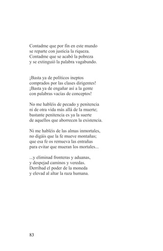 Contadme que por fin en este mundo
se reparte con justicia la riqueza.
Contadme que se acabó la pobreza
y se extinguió la palabra vagabundo.


¡Basta ya de políticos ineptos
comprados por las clases dirigentes!
¡Basta ya de engañar así a la gente
con palabras vacías de conceptos!

No me habléis de pecado y penitencia
ni de otra vida más allá de la muerte;
bastante penitencia es ya la suerte
de aquellos que aborrecen la existencia.

Ni me habléis de las almas inmortales,
no digáis que la fe mueve montañas;
que esa fe os remueva las entrañas
para evitar que mueran los mortales...

...y eliminad fronteras y aduanas,
y despejad caminos y veredas.
Derribad el poder de la moneda
y elevad al altar la raza humana.




83
 