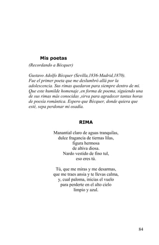 Mis poetas
(Recordando a Bécquer)

Gustavo Adolfo Bécquer (Sevilla,1836-Madrid,1870).
Fue el primer poeta que me deslumbró allá por la
adolescencia. Sus rimas quedaron para siempre dentro de mi.
Que este humilde homenaje ,en forma de poema, siguiendo una
de sus rimas más conocidas ,sirva para agradecer tantas horas
de poesía romántica. Espero que Bécquer, donde quiera que
esté, sepa perdonar mi osadía.


                           RIMA

             Manantial claro de aguas tranquilas,
              dulce fragancia de tiernas lilas,
                       figura hermosa
                       de altiva diosa.
                 Nardo vestido de fino tul,
                         eso eres tú.

              Tú, que me miras y me desarmas,
             que me traes ansia y te llevas calma,
               y, cual paloma, inicias el vuelo
                 para perderte en el alto cielo
                        limpio y azul.




                                                          84
 