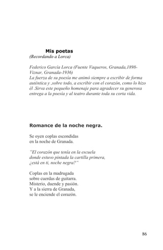 Mis poetas
(Recordando a Lorca)

Federico García Lorca (Fuente Vaqueros, Granada,1898-
Viznar, Granada-1936)
La fuerza de su poesía me animó siempre a escribir de forma
auténtica y ,sobre todo, a escribir con el corazón, como lo hizo
él .Sirva este pequeño homenaje para agradecer su generosa
entrega a la poesía y al teatro durante toda su corta vida.




Romance de la noche negra.

Se oyen coplas escondidas
en la noche de Granada.

”El corazón que tenía en la escuela
donde estuvo pintada la cartilla primera,
¿está en ti, noche negra?”

Coplas en la madrugada
sobre cuerdas de guitarra.
Misterio, duende y pasión.
Y a la sierra de Granada,
se le enciende el corazón.




                                                              86
 