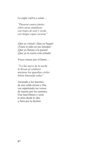 La copla vuelve a sonar…

”Pasaron cuatro jinetes
sobre jacas andaluzas
con trajes de azul y verde,
con largas capas oscuras”


¡Que ya vienen! ¡Que ya llegan!
¡Traen el odio en sus miradas!
¡Que ya llaman a la puerta!
¡Que ya tu suerte está echada!

Voces roncas por el llanto…

”Y a las nueve de la noche
lo llevan al calabozo
mientras los guardias civiles
beben limonada todos”

Asomado a los barrotes
de una celda oscura y fría,
vas repartiendo tus versos
de muerte por los caminos.
Una luna blanca y seria
te mira desde lo alto
y llora por tu destino.




87
 