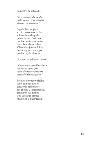 Lamentos de soledad…

”Era madrugada. Nadie
pudo asomarse a sus ojos
abiertos al duro aire”

Bajo la luna de plata
y entre los olivos verdes,
solloza la madrugada.
¡Ya te llevan, Federico,
por los caminos desiertos
hacia la noche olvidada.
Y hasta los juncos del río
lloran lágrimas amargas
que les regala el rocío.

¡Ay, que se lo llevan, madre!

“Cuando las estrellas clavan
rejones al agua gris…
voces de muerte sonaron
cerca del Guadalquivir”

Escudos de yugo y flechas
sobre camisas azules;
corazones prisioneros
por el odio y la ignorancia,
apuntaron sus fusiles.
Una descarga cerrada
resonó en la madrugada.




                                88
 