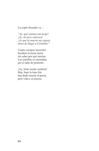 La copla llorando va…

“Ay, qué camino tan largo!
¡Ay, mi jaca valerosa!
¡Ay que la muerte me espera
antes de llegar a Córdoba!”

Cuatro cuerpos inocentes
besaban la tierra inerte
sin saber por qué morían.
Las estrellas se encendían
por el lado de poniente.

¡Ay, triste noche sombría!
Hoy, bajo la luna fría
han dado muerte al poeta,
pero vida a su poesía.




89
 