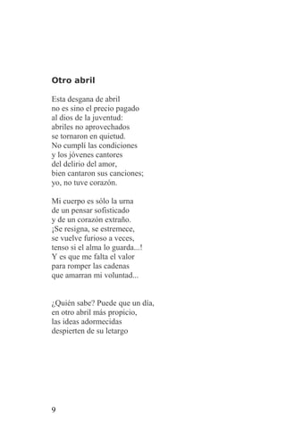 Otro abril

Esta desgana de abril
no es sino el precio pagado
al dios de la juventud:
abriles no aprovechados
se tornaron en quietud.
No cumplí las condiciones
y los jóvenes cantores
del delirio del amor,
bien cantaron sus canciones;
yo, no tuve corazón.

Mi cuerpo es sólo la urna
de un pensar sofisticado
y de un corazón extraño.
¡Se resigna, se estremece,
se vuelve furioso a veces,
tenso si el alma lo guarda...!
Y es que me falta el valor
para romper las cadenas
que amarran mi voluntad...


¿Quién sabe? Puede que un día,
en otro abril más propicio,
las ideas adormecidas
despierten de su letargo




9
 