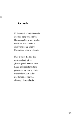 ria


          La noria



      El tiempo es como una noria
      que nos tiene prisioneros.
      Damos vueltas y más vueltas
      detrás de una zanahoria
      cual burritos de arriero.
      Esa es toda nuestra historia.


      Paso a paso, día tras día,
      nunca deja de girar…
      ¡Hasta que el pozo se seca!
      Llega entonces la tristeza
      porque, al pararse la noria,
      descubrimos con dolor
      que la vida se marchó
      sin coger la zanahoria.




                                      90
 