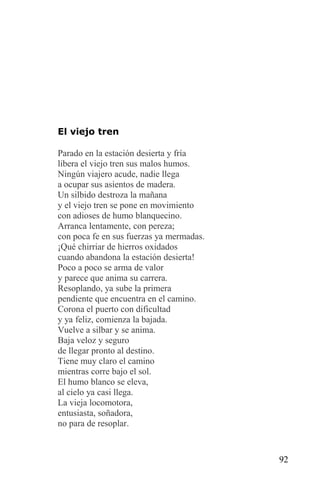 El viejo tren

Parado en la estación desierta y fría
libera el viejo tren sus malos humos.
Ningún viajero acude, nadie llega
a ocupar sus asientos de madera.
Un silbido destroza la mañana
y el viejo tren se pone en movimiento
con adioses de humo blanquecino.
Arranca lentamente, con pereza;
con poca fe en sus fuerzas ya mermadas.
¡Qué chirriar de hierros oxidados
cuando abandona la estación desierta!
Poco a poco se arma de valor
y parece que anima su carrera.
Resoplando, ya sube la primera
pendiente que encuentra en el camino.
Corona el puerto con dificultad
y ya feliz, comienza la bajada.
Vuelve a silbar y se anima.
Baja veloz y seguro
de llegar pronto al destino.
Tiene muy claro el camino
mientras corre bajo el sol.
El humo blanco se eleva,
al cielo ya casi llega.
La vieja locomotora,
entusiasta, soñadora,
no para de resoplar.



                                          92
 