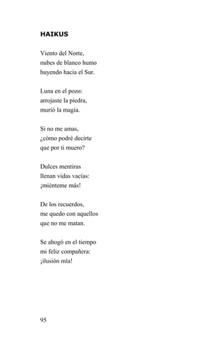 HAIKUS


Viento del Norte,
nubes de blanco humo
huyendo hacia el Sur.


Luna en el pozo:
arrojaste la piedra,
murió la magia.


Si no me amas,
¿cómo podré decirte
que por ti muero?


Dulces mentiras
llenan vidas vacías:
¡miénteme más!


De los recuerdos,
me quedo con aquellos
que no me matan.


Se ahogó en el tiempo
mi feliz compañera:
¡ilusión mía!




95
 