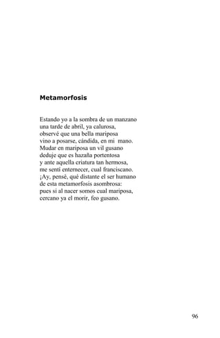 Metamorfosis


Estando yo a la sombra de un manzano
una tarde de abril, ya calurosa,
observé que una bella mariposa
vino a posarse, cándida, en mi mano.
Mudar en mariposa un vil gusano
deduje que es hazaña portentosa
y ante aquella criatura tan hermosa,
me sentí enternecer, cual franciscano.
¡Ay, pensé, qué distante el ser humano
de esta metamorfosis asombrosa:
pues si al nacer somos cual mariposa,
cercano ya el morir, feo gusano.




                                         96
 