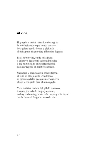 Al vino


Hoy quiero cantar henchido de alegría
la más bella trova que nunca cantara;
hoy quiero rendir honor y pleitesía
al más grato invento que el hombre lograra.

Es al noble vino, caldo milagroso,
a quien yo dedico mi verso admirado;
a ese noble caldo que guardó reposo
para dar reposo al hombre cansado.

Sustancia y esencia de la madre tierra,
el vino es el hijo de la uva dorada,
es bálsamo dulce que en su ser encierra
alivio y consuelo para el alma ajada.

Y en las frías noches del gélido invierno,
tras una jornada de brega y camino,
no hay nada más grande, más bueno y más tierno
que beberse al fuego un vaso de vino.




97
 
