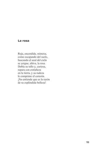 La rosa



Roja, encendida, mimosa,
como escapando del suelo,
buscando el azul del cielo
se yergue, altiva, la rosa.
Dobla su tallo y, curiosa,
repara con extrañeza
en la tierra, y su rudeza
le comprime el corazón.
¡No entiende que es la razón
de su espléndida belleza!




                               98
 
