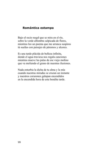 Romántica estampa


Bajo el recio nogal que se mira en el río,
sobre la verde alfombra salpicada de flores,
mientras leo un poema que me arranca suspiros
tú sueñas con paisajes de páramos y alcores.

Es una tarde plácida de belleza infinita,
donde el agua traviesa nos regala canciones
mientras mueve las palas de ese viejo molino
que va moliendo el grano de nuestras ilusiones.

Nada enturbia la dicha de tu alma y la mía
cuando nuestras miradas se cruzan un instante
y nuestros corazones galopan encendidos
en la encendida hora de esta bendita tarde.




99
 