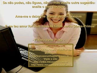   Se não podes, não ligues, não ... mas aceita outra sugestão:  aceita o meu coração.   Ama-me e deixa-me prenhe de novas rimas.   .. E, se teu amor for bom, nossos filhos serão Obras-Primas!   - Fátima Irene Pinto -  Música : Phantom Of The Opera -Think of Me   Montagem [email_address] Visite o site: http://www.meusonho.com.br http://www.meusonho.trix.net/pps 