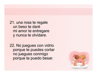 21. una rosa te regale
  un beso te daré
  mi amor te entregare
  y nunca te olvidare.

22. No juegues con vidrio
  porque te puedes cortar
  no juegues conmigo
  porque te puedo besar.
 